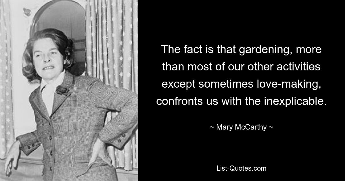 The fact is that gardening, more than most of our other activities except sometimes love-making, confronts us with the inexplicable. — © Mary McCarthy