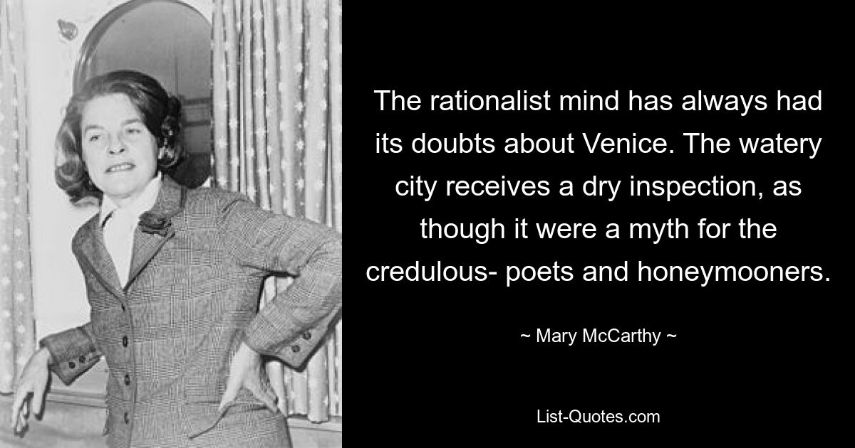 The rationalist mind has always had its doubts about Venice. The watery city receives a dry inspection, as though it were a myth for the credulous- poets and honeymooners. — © Mary McCarthy