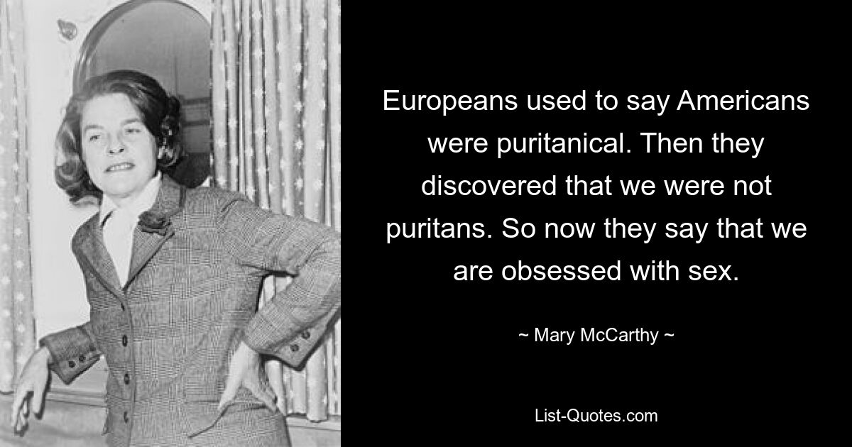 Europeans used to say Americans were puritanical. Then they discovered that we were not puritans. So now they say that we are obsessed with sex. — © Mary McCarthy