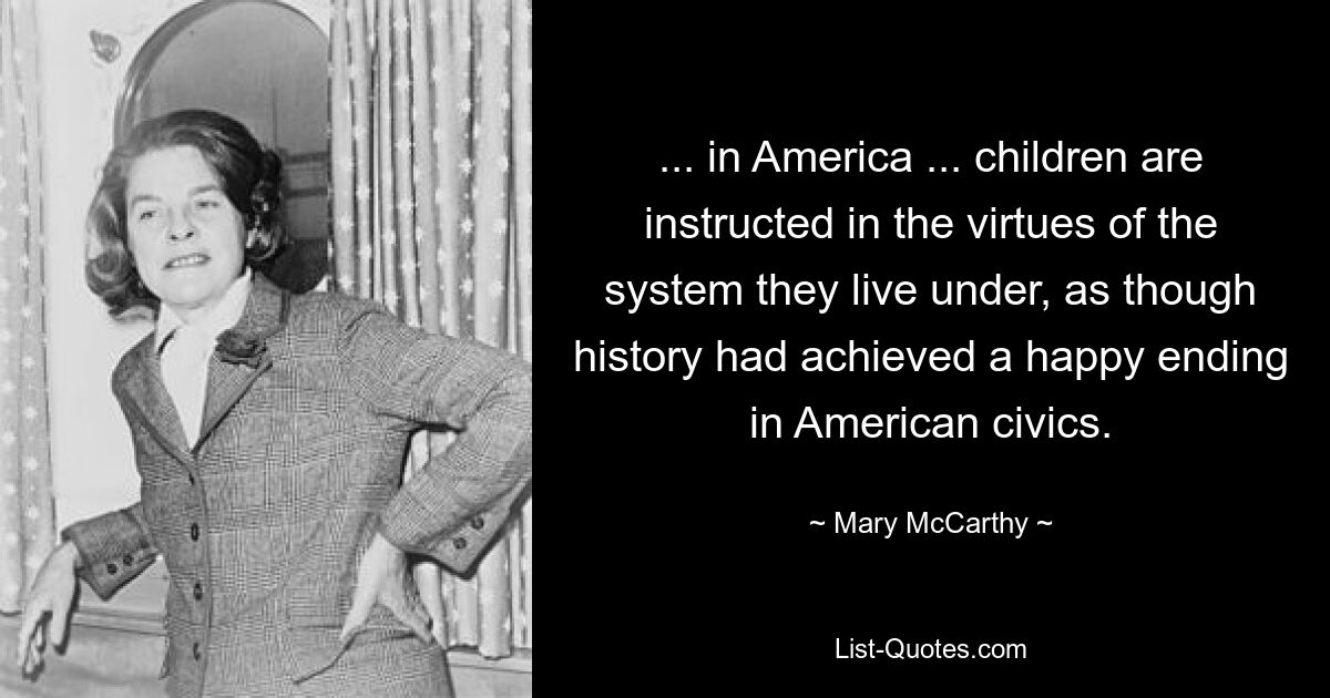 ... in America ... children are instructed in the virtues of the system they live under, as though history had achieved a happy ending in American civics. — © Mary McCarthy