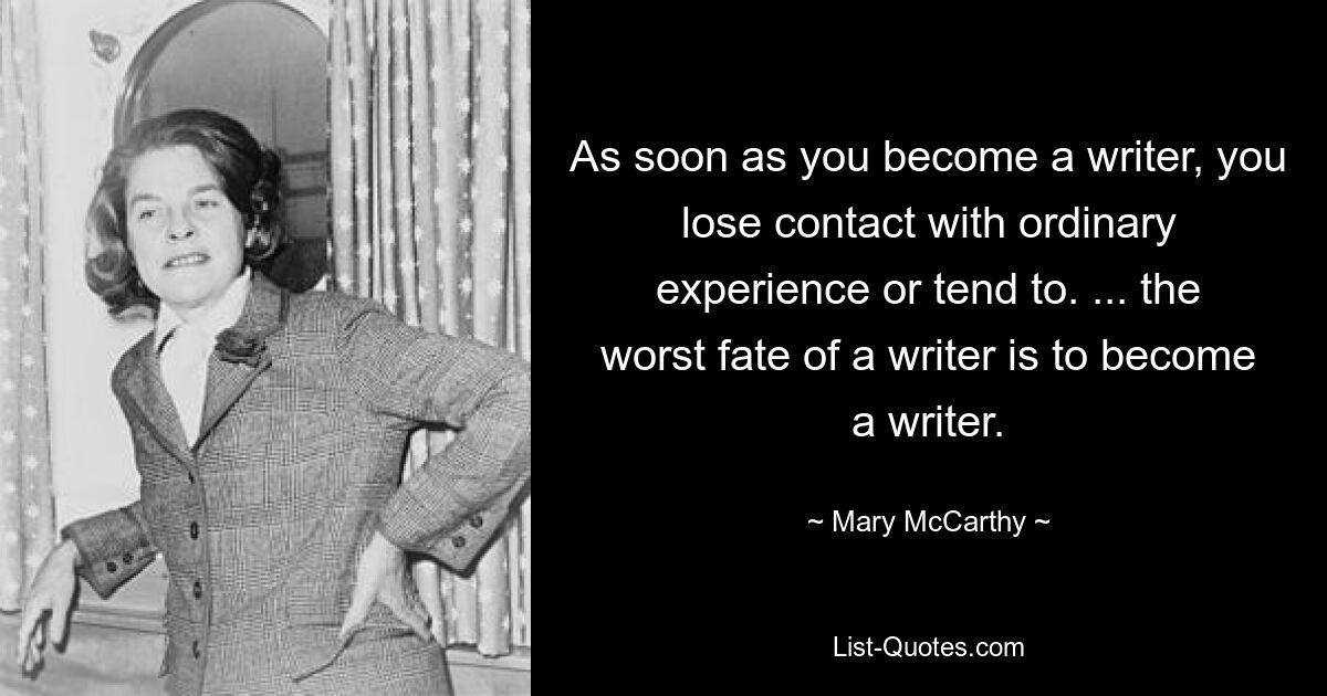 As soon as you become a writer, you lose contact with ordinary experience or tend to. ... the worst fate of a writer is to become a writer. — © Mary McCarthy