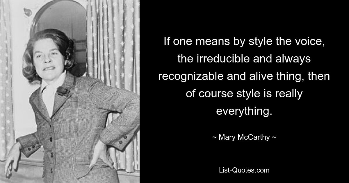 If one means by style the voice, the irreducible and always recognizable and alive thing, then of course style is really everything. — © Mary McCarthy