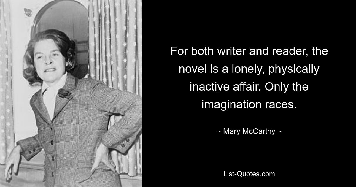 For both writer and reader, the novel is a lonely, physically inactive affair. Only the imagination races. — © Mary McCarthy