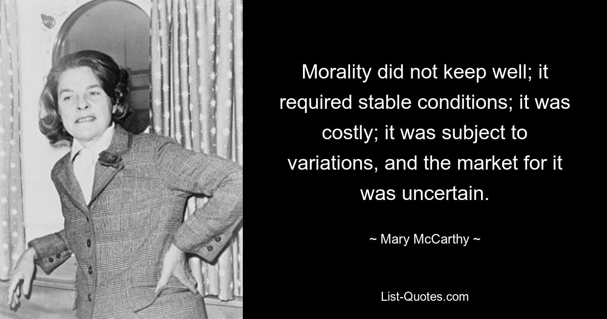 Morality did not keep well; it required stable conditions; it was costly; it was subject to variations, and the market for it was uncertain. — © Mary McCarthy