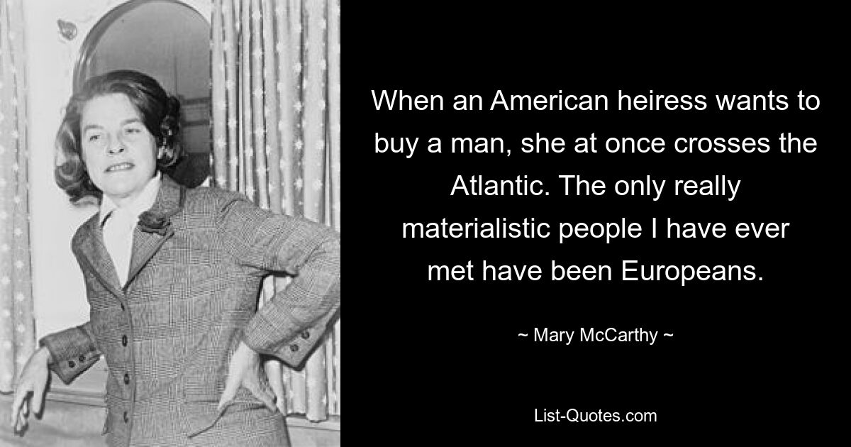 When an American heiress wants to buy a man, she at once crosses the Atlantic. The only really materialistic people I have ever met have been Europeans. — © Mary McCarthy