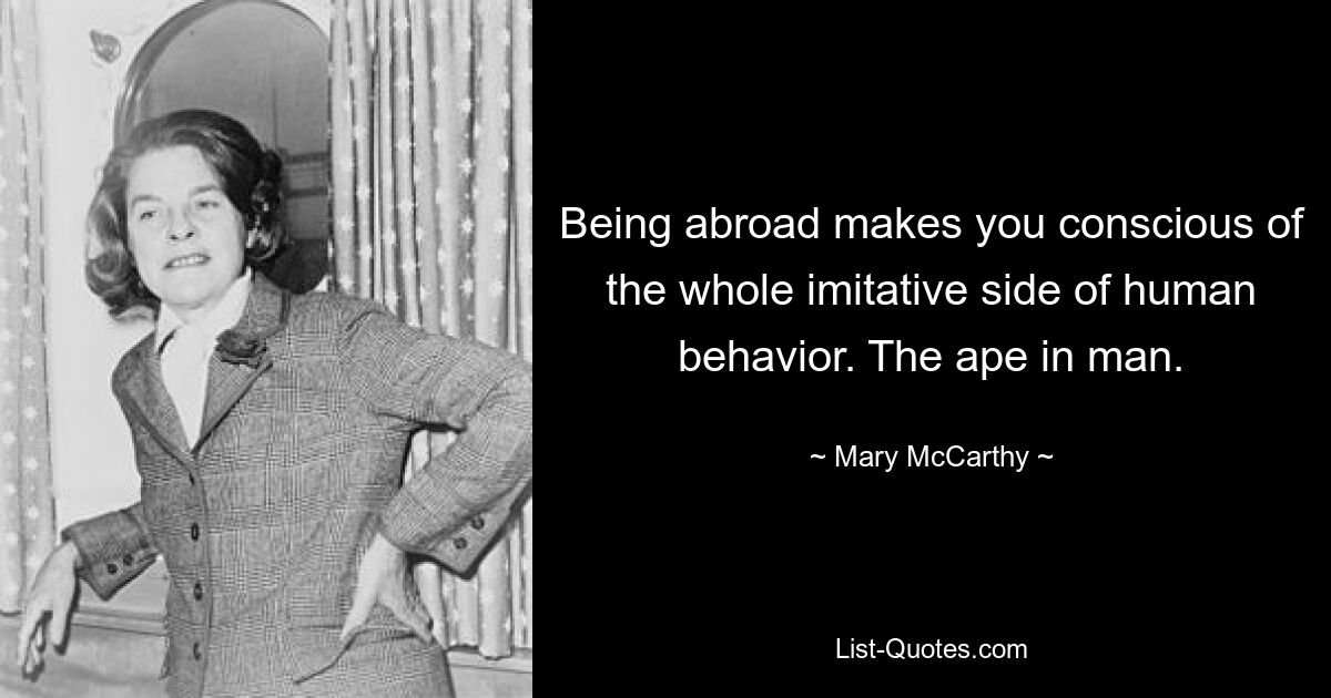 Being abroad makes you conscious of the whole imitative side of human behavior. The ape in man. — © Mary McCarthy