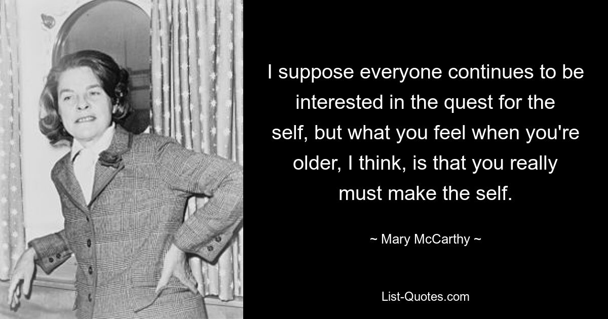 I suppose everyone continues to be interested in the quest for the self, but what you feel when you're older, I think, is that you really must make the self. — © Mary McCarthy