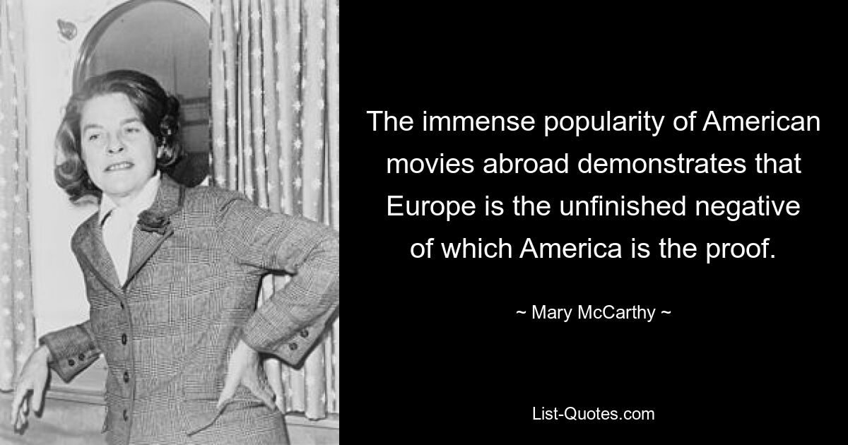 The immense popularity of American movies abroad demonstrates that Europe is the unfinished negative of which America is the proof. — © Mary McCarthy