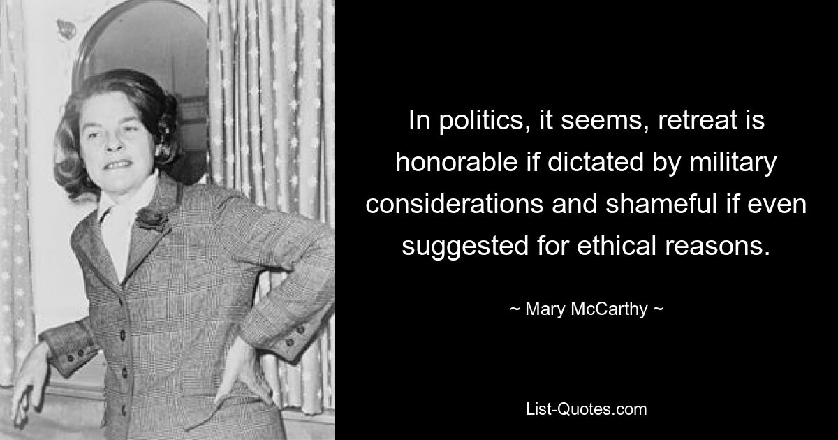 In politics, it seems, retreat is honorable if dictated by military considerations and shameful if even suggested for ethical reasons. — © Mary McCarthy