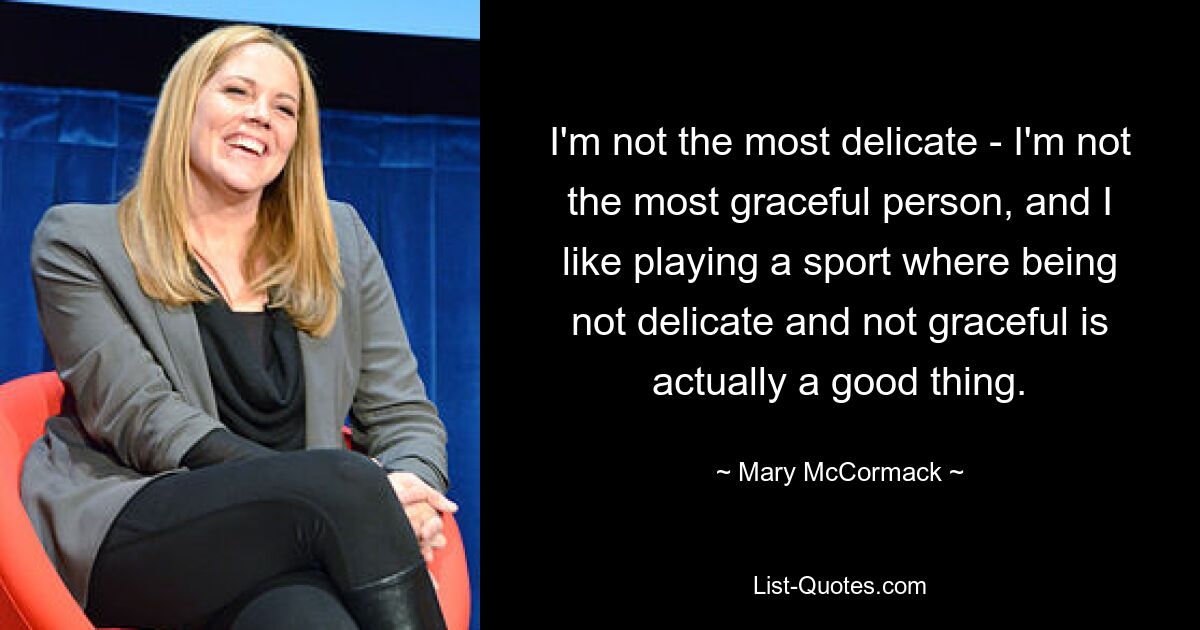 I'm not the most delicate - I'm not the most graceful person, and I like playing a sport where being not delicate and not graceful is actually a good thing. — © Mary McCormack