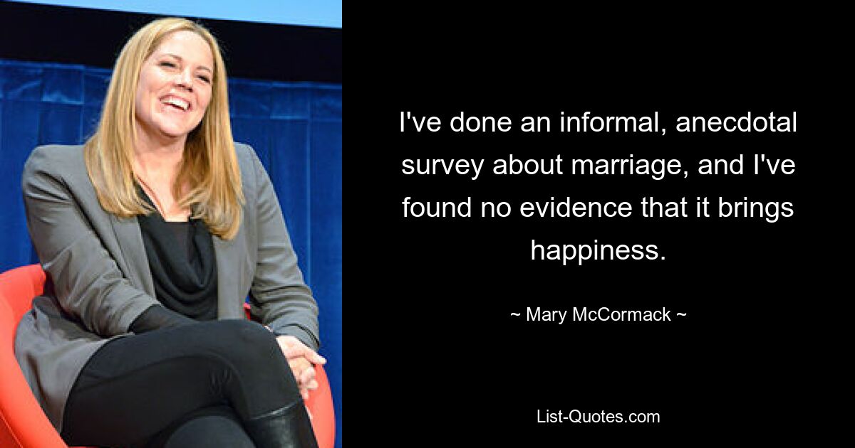 I've done an informal, anecdotal survey about marriage, and I've found no evidence that it brings happiness. — © Mary McCormack