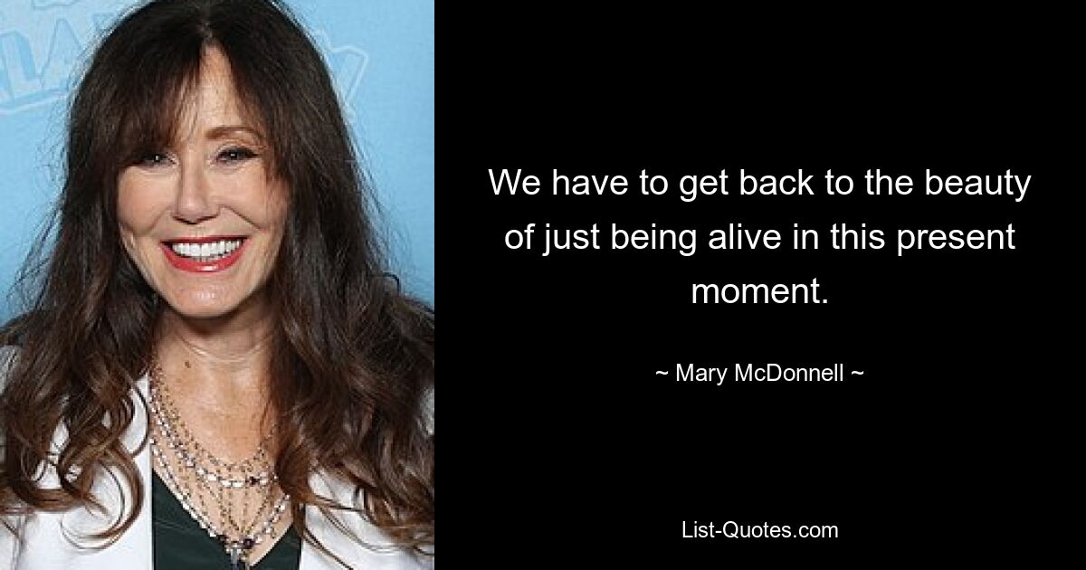 We have to get back to the beauty of just being alive in this present moment. — © Mary McDonnell