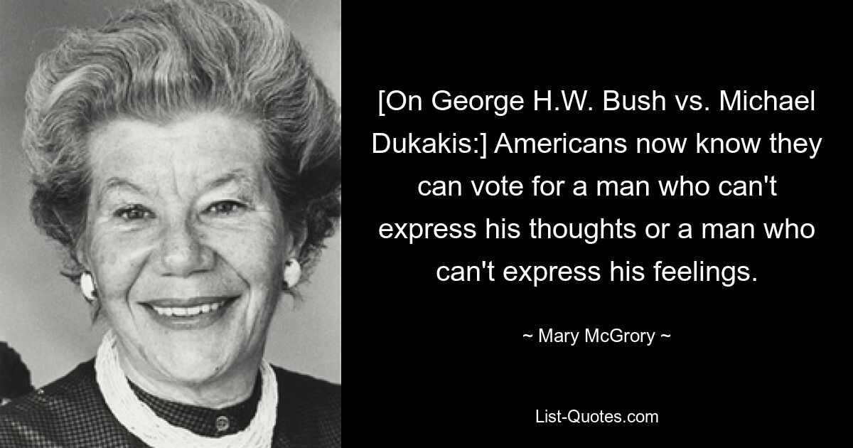 [On George H.W. Bush vs. Michael Dukakis:] Americans now know they can vote for a man who can't express his thoughts or a man who can't express his feelings. — © Mary McGrory