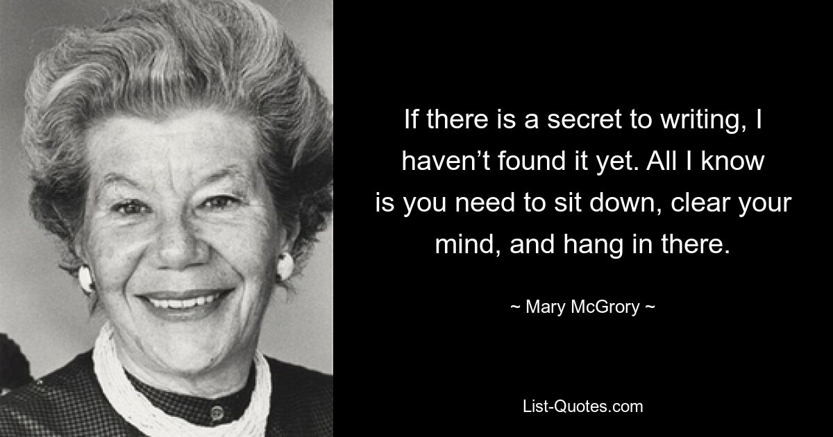 If there is a secret to writing, I haven’t found it yet. All I know is you need to sit down, clear your mind, and hang in there. — © Mary McGrory