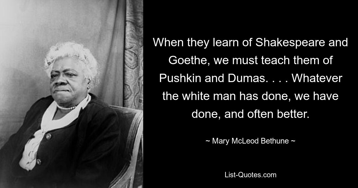 When they learn of Shakespeare and Goethe, we must teach them of Pushkin and Dumas. . . . Whatever the white man has done, we have done, and often better. — © Mary McLeod Bethune