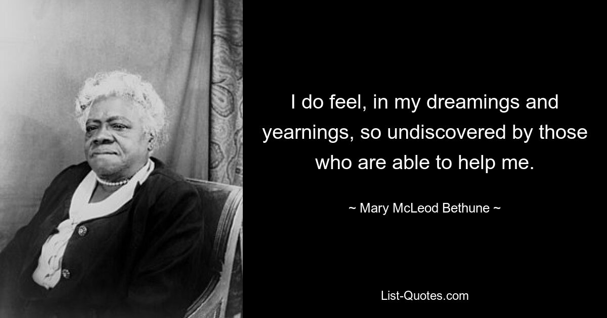 I do feel, in my dreamings and yearnings, so undiscovered by those who are able to help me. — © Mary McLeod Bethune