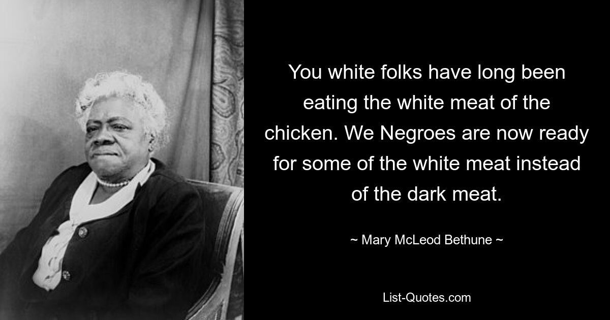 You white folks have long been eating the white meat of the chicken. We Negroes are now ready for some of the white meat instead of the dark meat. — © Mary McLeod Bethune