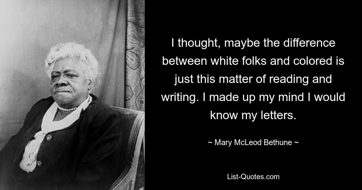 I thought, maybe the difference between white folks and colored is just this matter of reading and writing. I made up my mind I would know my letters. — © Mary McLeod Bethune