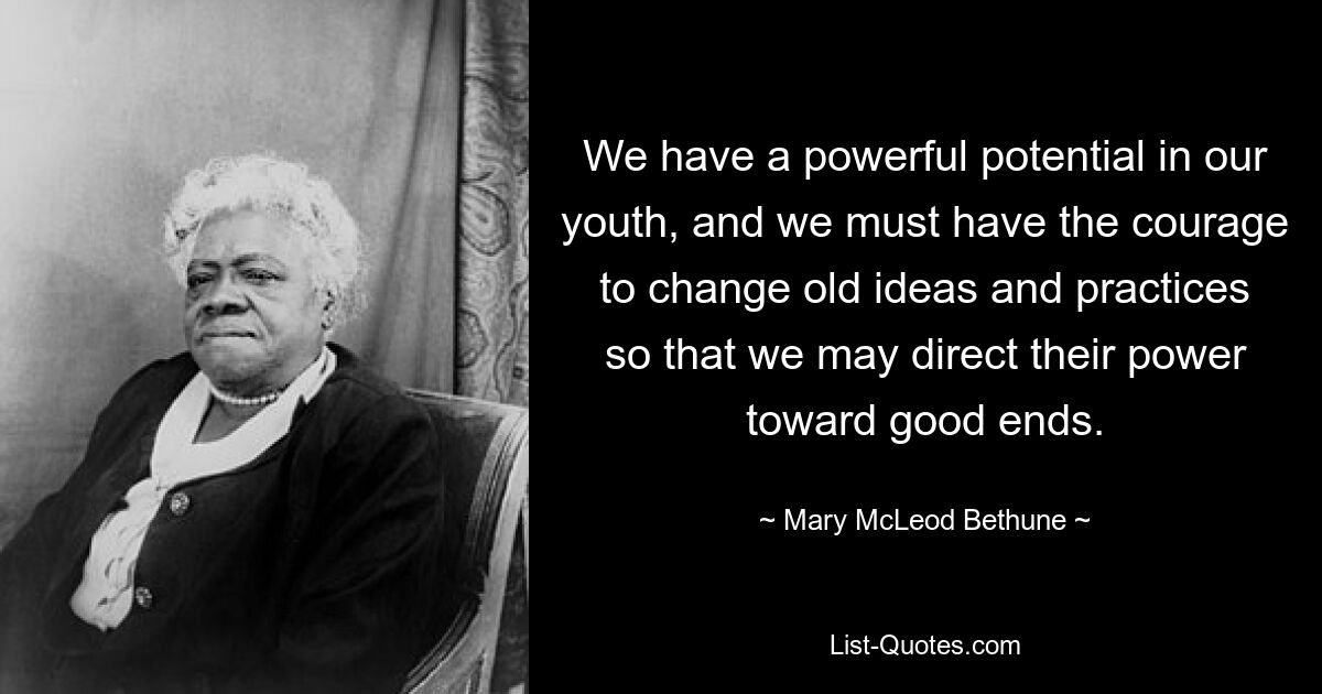 We have a powerful potential in our youth, and we must have the courage to change old ideas and practices so that we may direct their power toward good ends. — © Mary McLeod Bethune