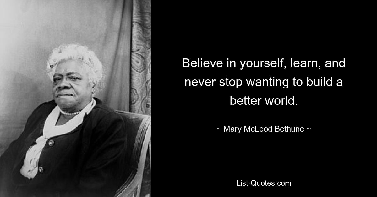 Believe in yourself, learn, and never stop wanting to build a better world. — © Mary McLeod Bethune