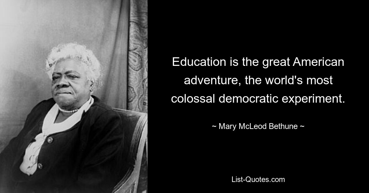 Education is the great American adventure, the world's most colossal democratic experiment. — © Mary McLeod Bethune