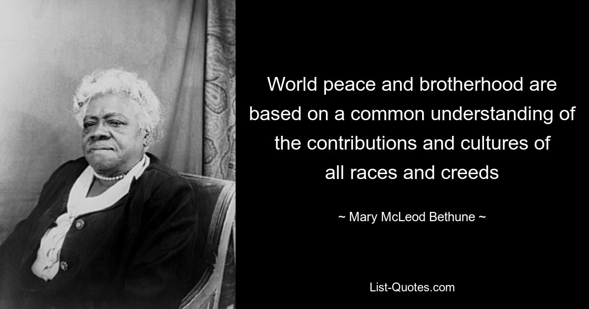 World peace and brotherhood are based on a common understanding of the contributions and cultures of all races and creeds — © Mary McLeod Bethune