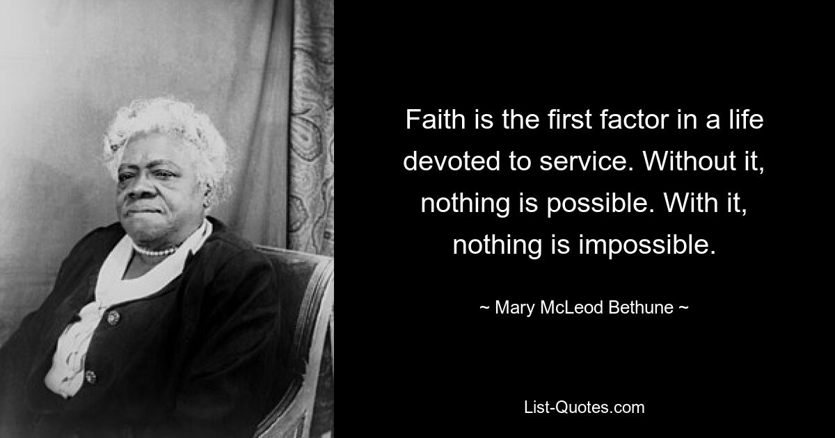 Faith is the first factor in a life devoted to service. Without it, nothing is possible. With it, nothing is impossible. — © Mary McLeod Bethune