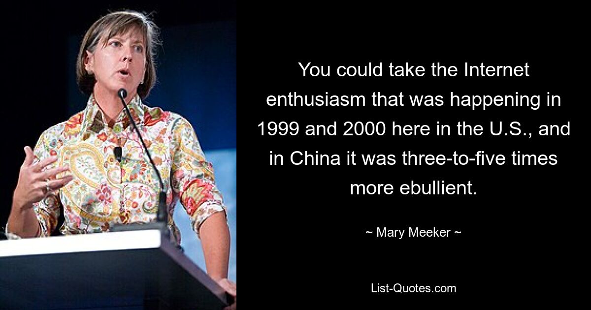 You could take the Internet enthusiasm that was happening in 1999 and 2000 here in the U.S., and in China it was three-to-five times more ebullient. — © Mary Meeker