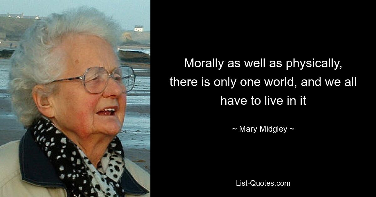 Morally as well as physically, there is only one world, and we all have to live in it — © Mary Midgley