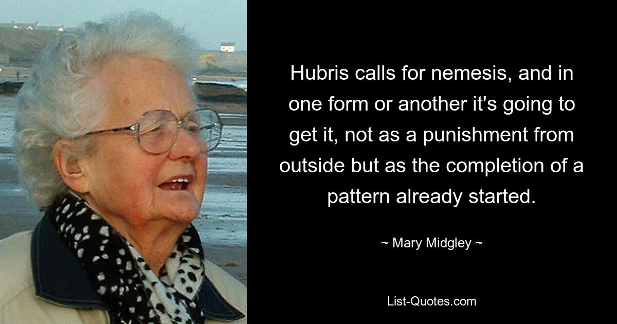 Hubris calls for nemesis, and in one form or another it's going to get it, not as a punishment from outside but as the completion of a pattern already started. — © Mary Midgley