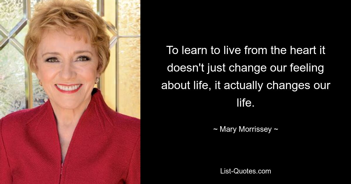 To learn to live from the heart it doesn't just change our feeling about life, it actually changes our life. — © Mary Morrissey