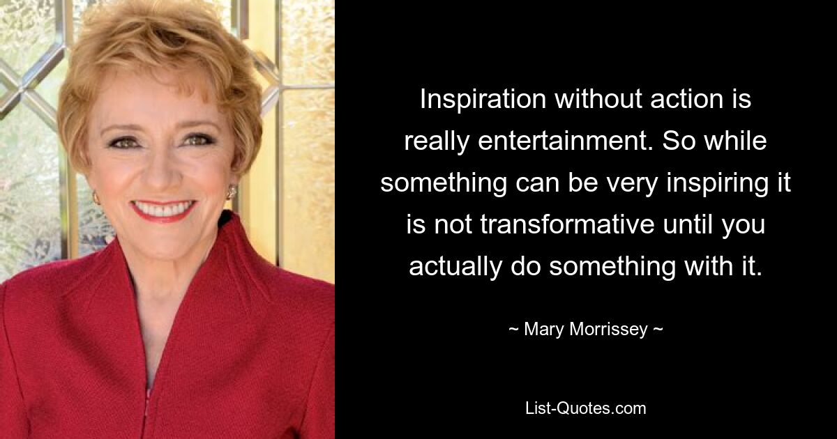 Inspiration without action is really entertainment. So while something can be very inspiring it is not transformative until you actually do something with it. — © Mary Morrissey