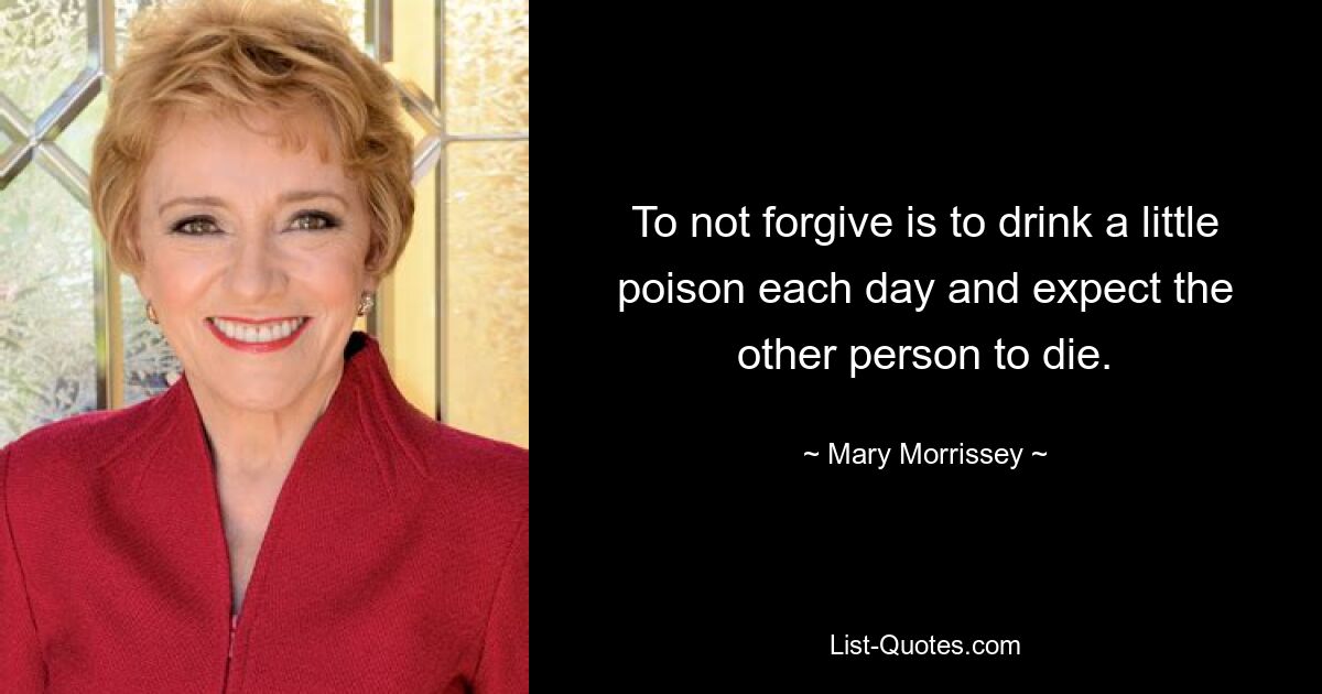 To not forgive is to drink a little poison each day and expect the other person to die. — © Mary Morrissey