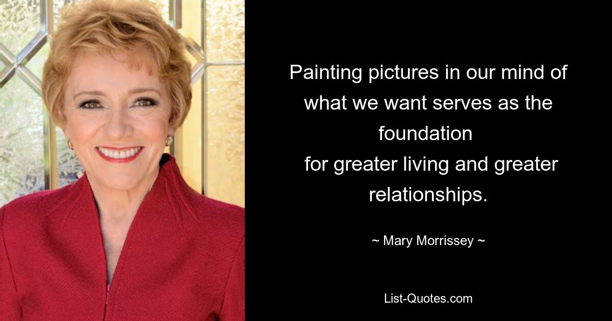 Painting pictures in our mind of what we want serves as the foundation 
 for greater living and greater relationships. — © Mary Morrissey