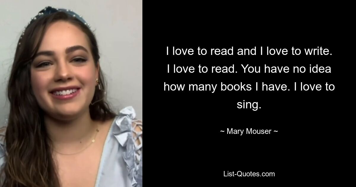 I love to read and I love to write. I love to read. You have no idea how many books I have. I love to sing. — © Mary Mouser