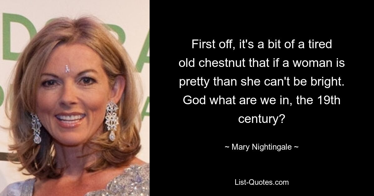 First off, it's a bit of a tired old chestnut that if a woman is pretty than she can't be bright. God what are we in, the 19th century? — © Mary Nightingale