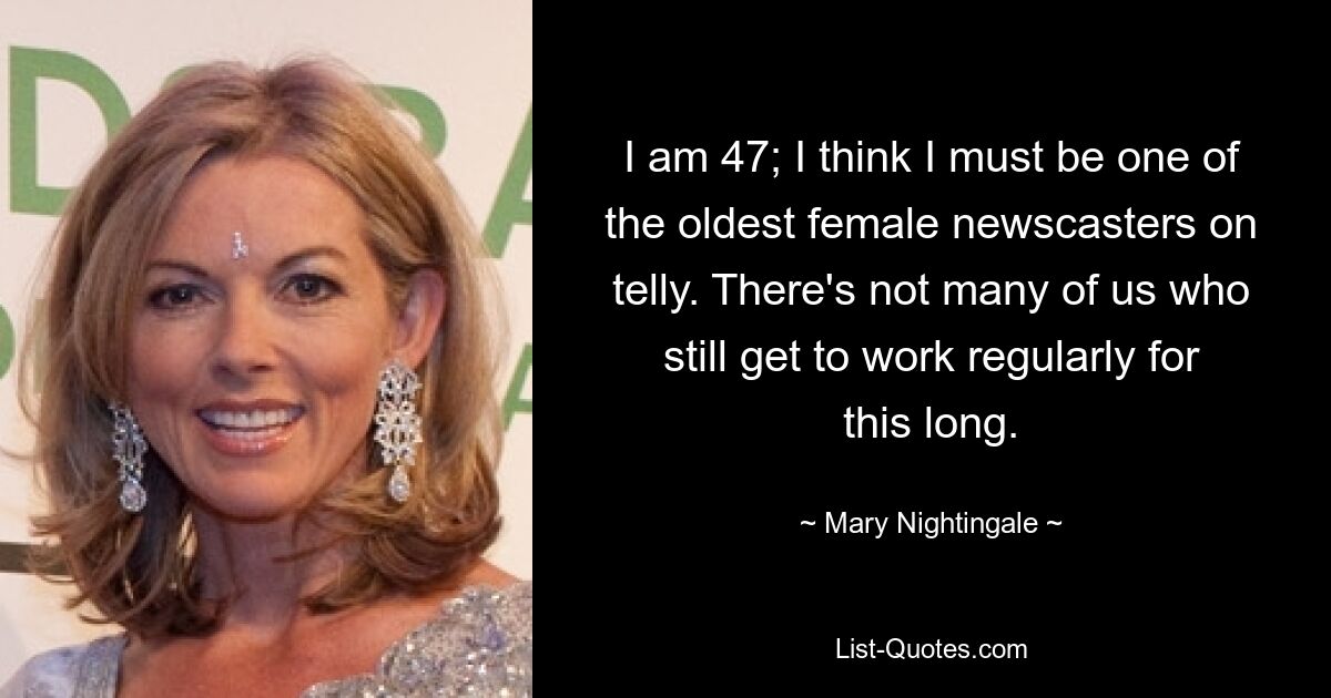 I am 47; I think I must be one of the oldest female newscasters on telly. There's not many of us who still get to work regularly for this long. — © Mary Nightingale