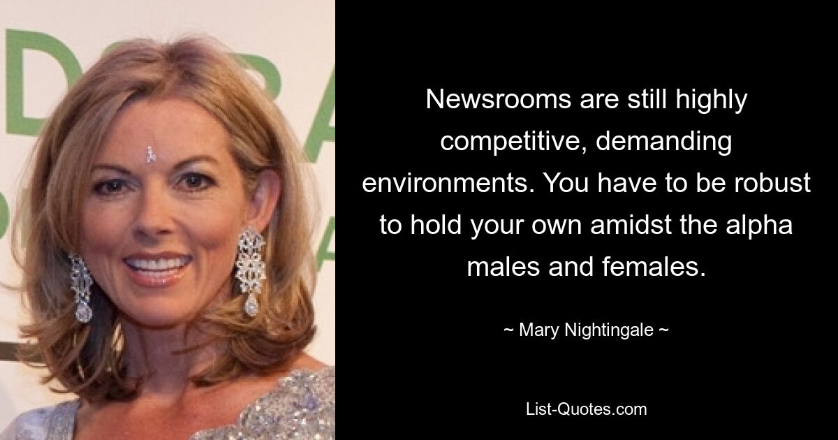 Newsrooms are still highly competitive, demanding environments. You have to be robust to hold your own amidst the alpha males and females. — © Mary Nightingale