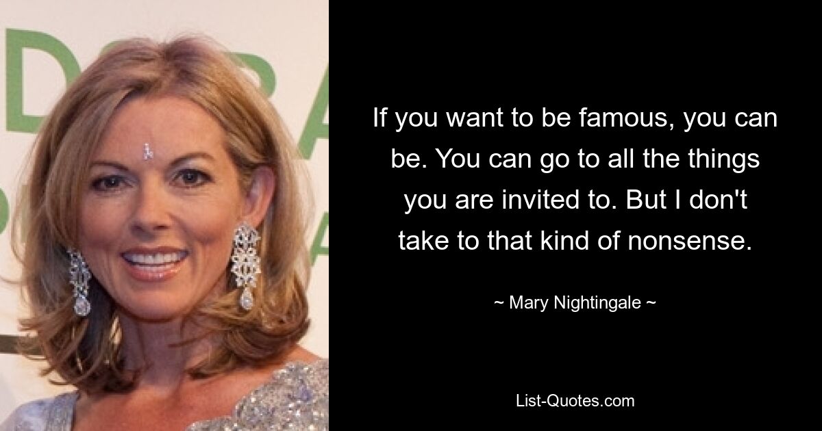 If you want to be famous, you can be. You can go to all the things you are invited to. But I don't take to that kind of nonsense. — © Mary Nightingale