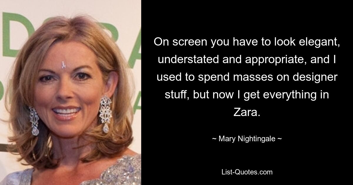 On screen you have to look elegant, understated and appropriate, and I used to spend masses on designer stuff, but now I get everything in Zara. — © Mary Nightingale