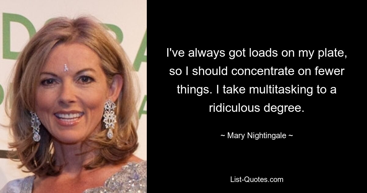 I've always got loads on my plate, so I should concentrate on fewer things. I take multitasking to a ridiculous degree. — © Mary Nightingale