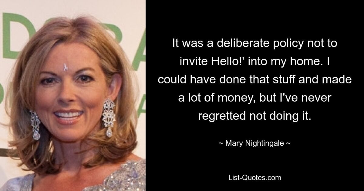 It was a deliberate policy not to invite Hello!' into my home. I could have done that stuff and made a lot of money, but I've never regretted not doing it. — © Mary Nightingale