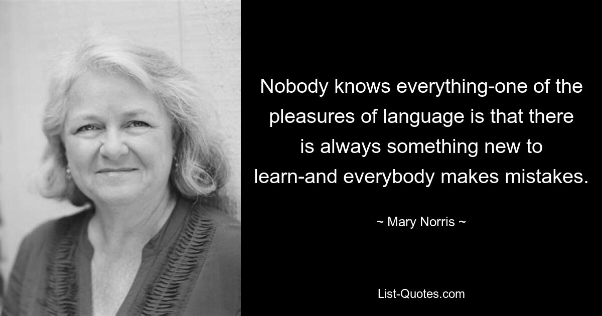 Nobody knows everything-one of the pleasures of language is that there is always something new to learn-and everybody makes mistakes. — © Mary Norris