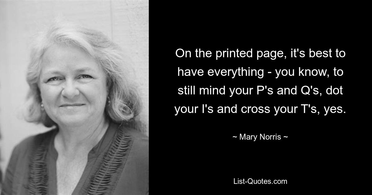 On the printed page, it's best to have everything - you know, to still mind your P's and Q's, dot your I's and cross your T's, yes. — © Mary Norris