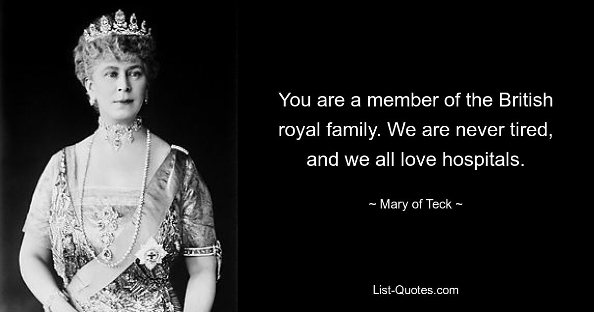 You are a member of the British royal family. We are never tired, and we all love hospitals. — © Mary of Teck