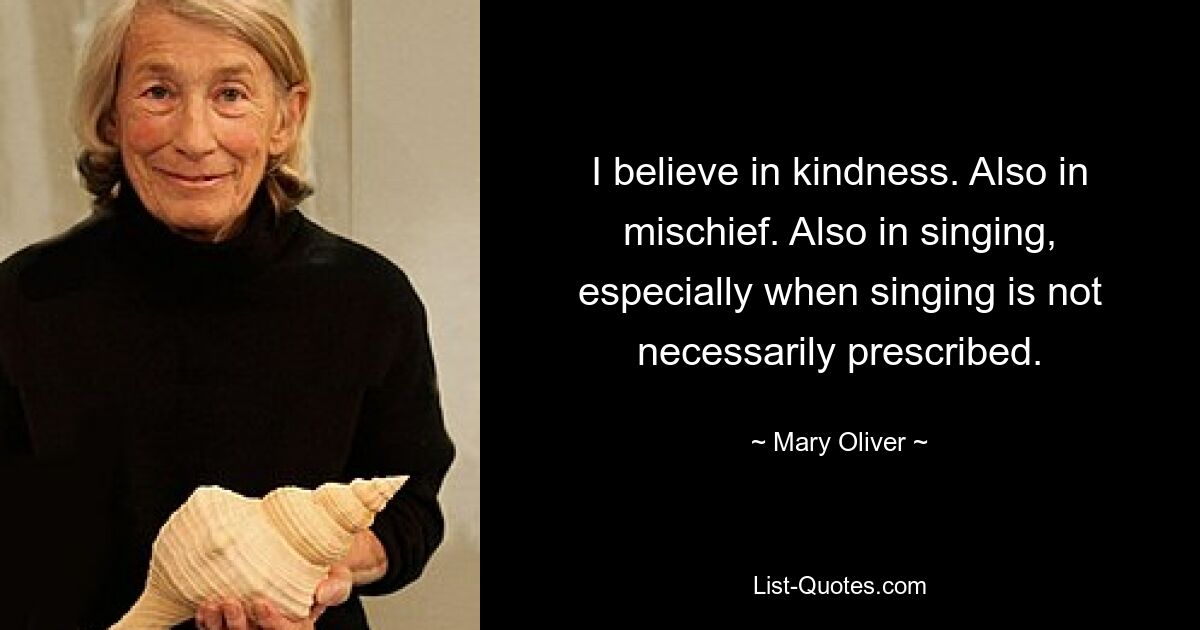 I believe in kindness. Also in mischief. Also in singing, especially when singing is not necessarily prescribed. — © Mary Oliver