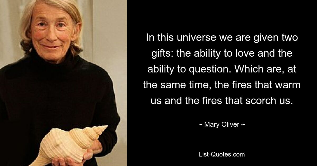 In this universe we are given two gifts: the ability to love and the ability to question. Which are, at the same time, the fires that warm us and the fires that scorch us. — © Mary Oliver