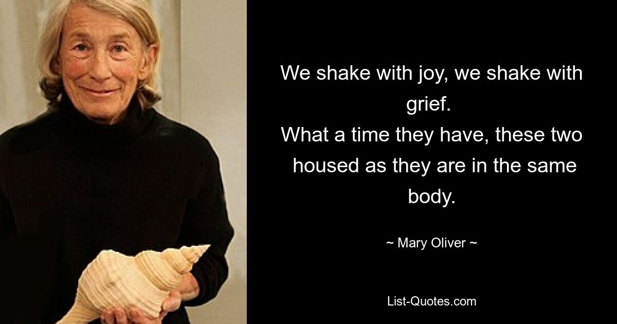 We shake with joy, we shake with grief. 
 What a time they have, these two 
 housed as they are in the same body. — © Mary Oliver