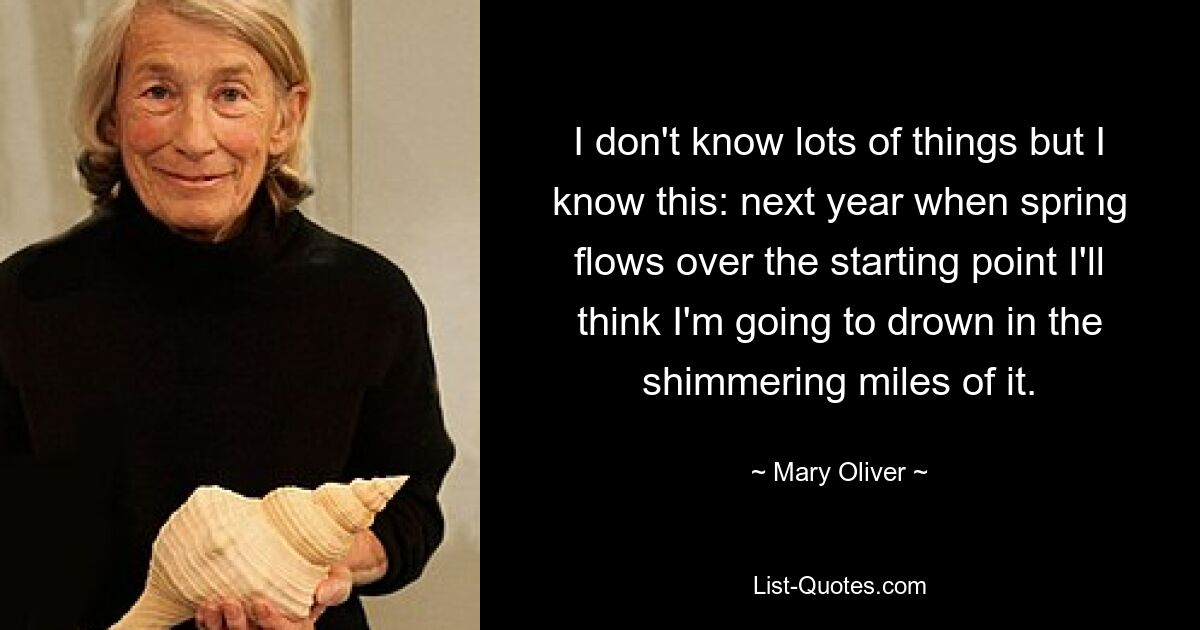 I don't know lots of things but I know this: next year when spring flows over the starting point I'll think I'm going to drown in the shimmering miles of it. — © Mary Oliver