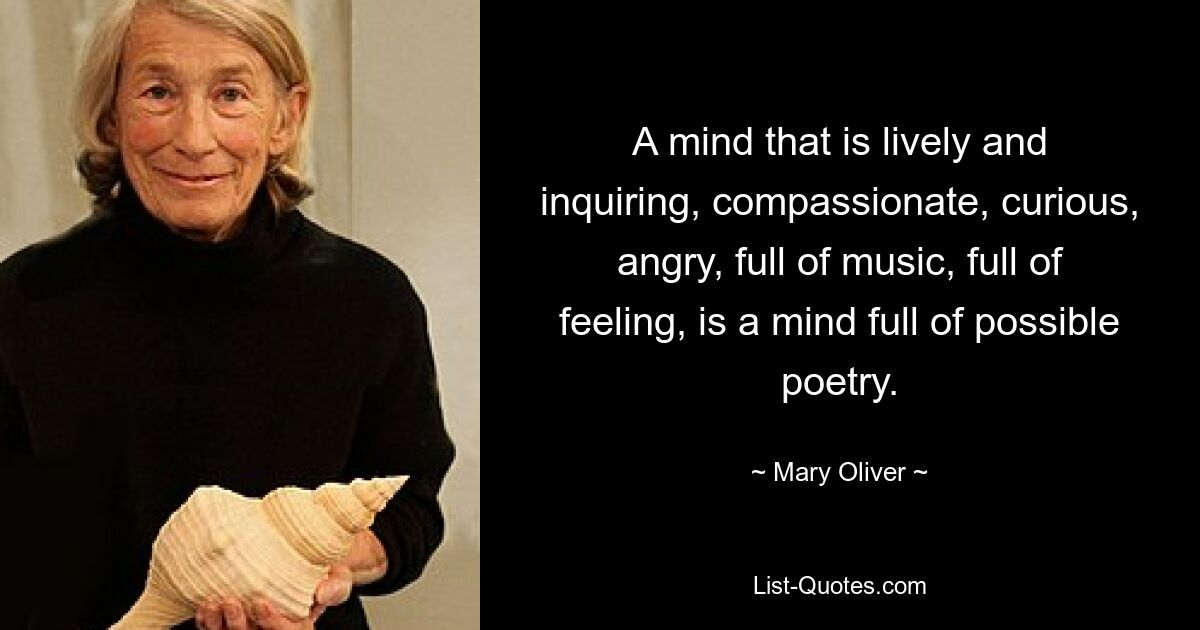 A mind that is lively and inquiring, compassionate, curious, angry, full of music, full of feeling, is a mind full of possible poetry. — © Mary Oliver